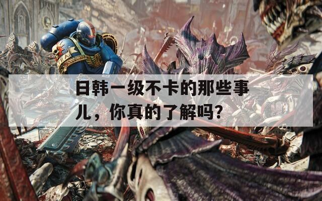 日韩一级不卡的那些事儿，你真的了解吗？