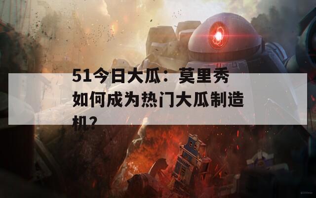 51今日大瓜：莫里秀如何成为热门大瓜制造机？