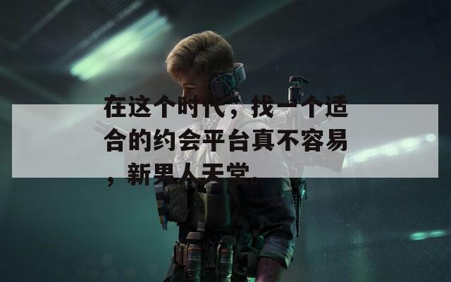 在这个时代，找一个适合的约会平台真不容易，新男人天堂。