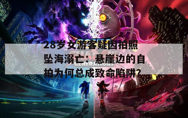 28岁女游客疑因拍照坠海溺亡：悬崖边的自拍为何总成致命陷阱？