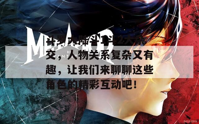 斗罗大陆斗1斗2大杂交，人物关系复杂又有趣，让我们来聊聊这些角色的精彩互动吧！