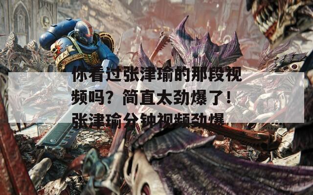 你看过张津瑜的那段视频吗？简直太劲爆了！张津瑜分钟视频劲爆