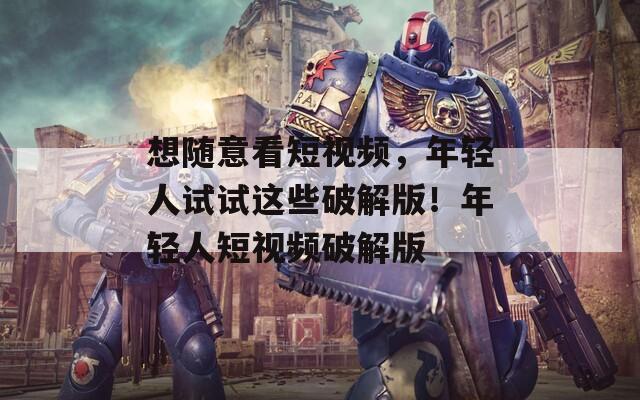想随意看短视频，年轻人试试这些破解版！年轻人短视频破解版