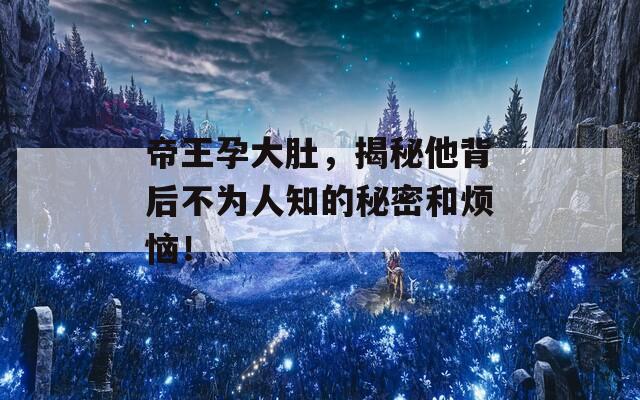 帝王孕大肚，揭秘他背后不为人知的秘密和烦恼！