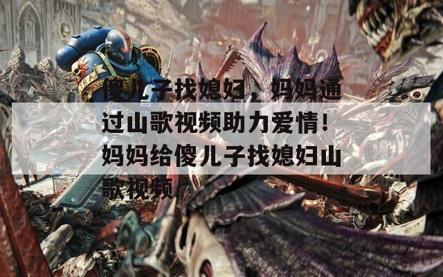 傻儿子找媳妇，妈妈通过山歌视频助力爱情！妈妈给傻儿子找媳妇山歌视频