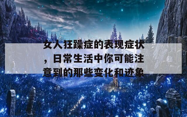 女人狂躁症的表现症状，日常生活中你可能注意到的那些变化和迹象