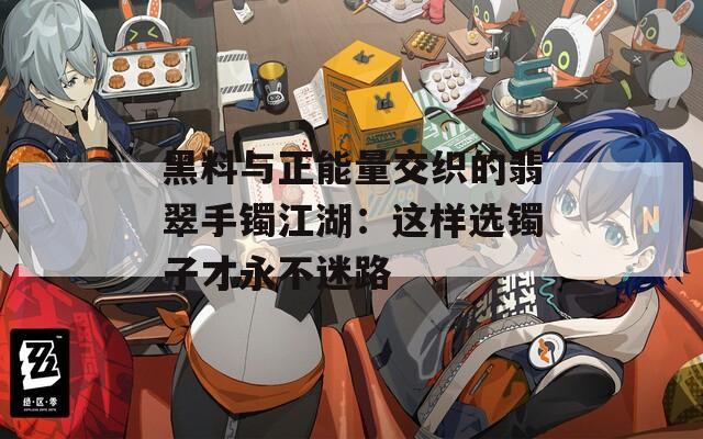 黑料与正能量交织的翡翠手镯江湖：这样选镯子才永不迷路