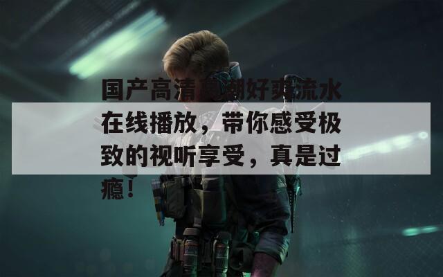 国产高清高潮好爽流水在线播放，带你感受极致的视听享受，真是过瘾！
