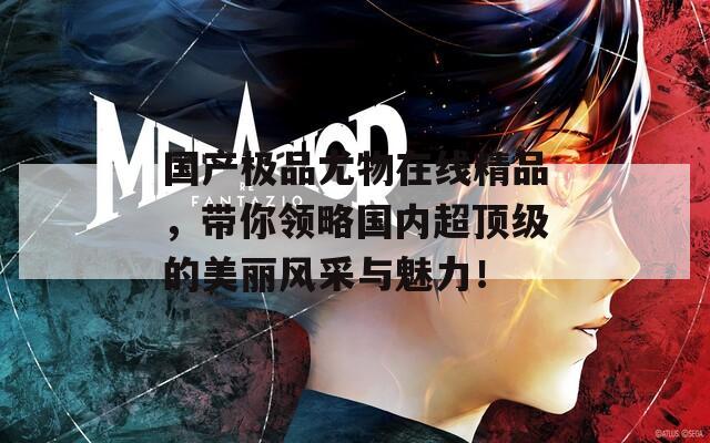 国产极品尤物在线精品，带你领略国内超顶级的美丽风采与魅力！
