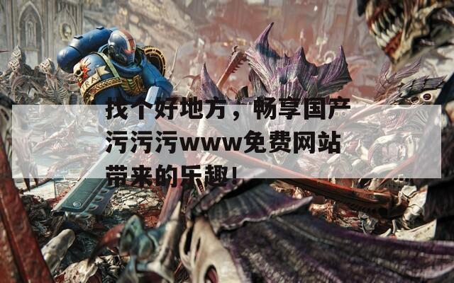 找个好地方，畅享国产污污污www免费网站带来的乐趣！