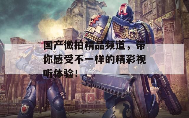 国产微拍精品频道，带你感受不一样的精彩视听体验！