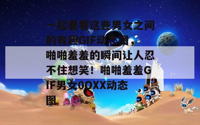 一起看看这些男女之间的有趣GIF动态图，啪啪羞羞的瞬间让人忍不住想笑！啪啪羞羞GIF男女0OXX动态图