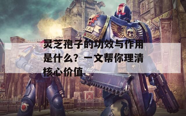 灵芝孢子的功效与作用是什么？一文帮你理清核心价值