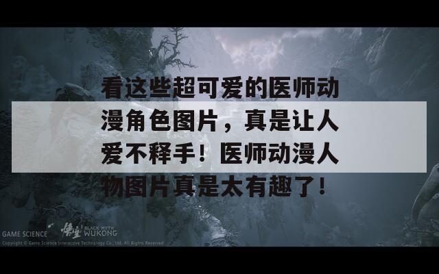 看这些超可爱的医师动漫角色图片，真是让人爱不释手！医师动漫人物图片真是太有趣了！