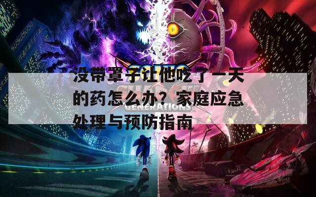 没带罩子让他吃了一天的药怎么办？家庭应急处理与预防指南