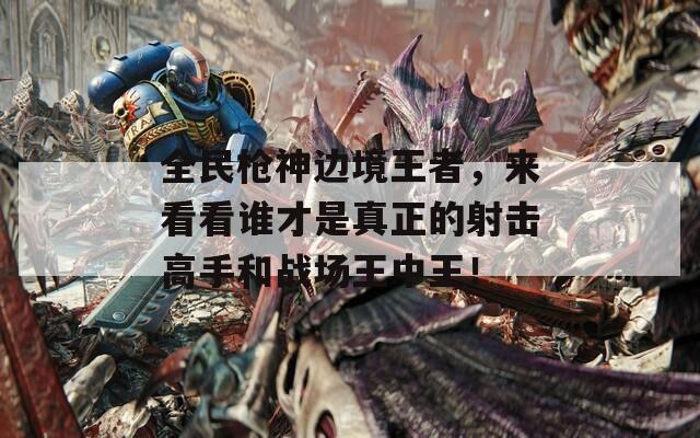 全民枪神边境王者，来看看谁才是真正的射击高手和战场王中王！