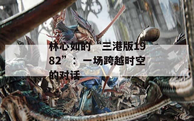 林心如的“三港版1982”：一场跨越时空的对话