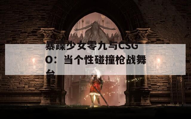 暴躁少女零九与CSGO：当个性碰撞枪战舞台