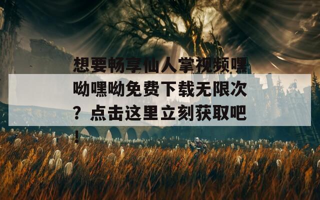 想要畅享仙人掌视频嘿呦嘿呦免费下载无限次？点击这里立刻获取吧！
