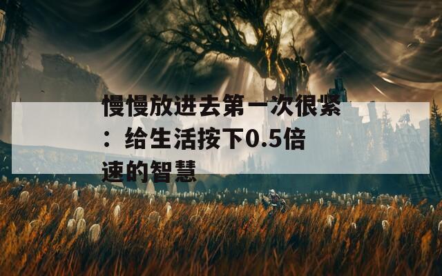 慢慢放进去第一次很紧：给生活按下0.5倍速的智慧