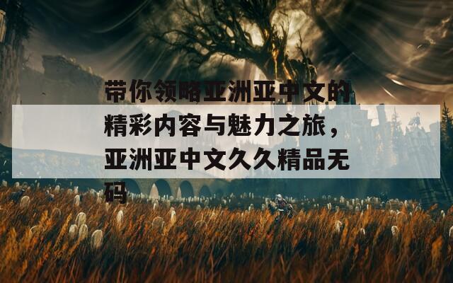 带你领略亚洲亚中文的精彩内容与魅力之旅，亚洲亚中文久久精品无码
