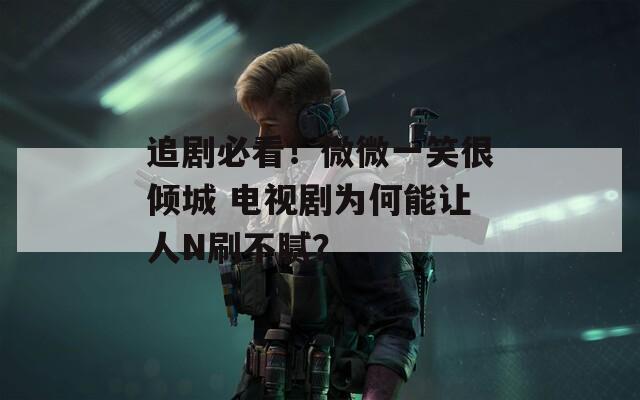 追剧必看！微微一笑很倾城 电视剧为何能让人N刷不腻？