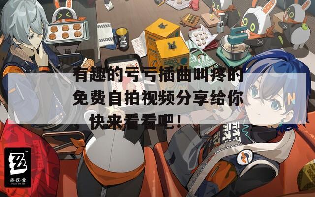 有趣的亏亏插曲叫疼的免费自拍视频分享给你，快来看看吧！