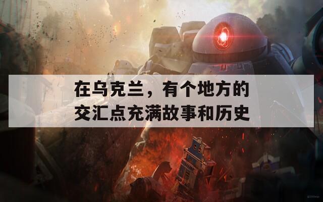 在乌克兰，有个地方的交汇点充满故事和历史