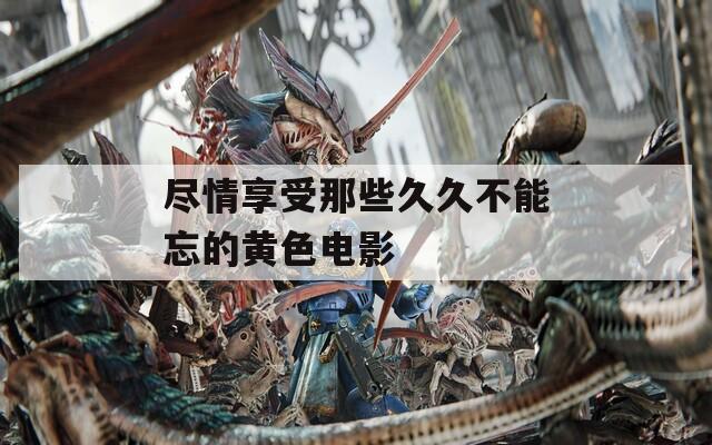 尽情享受那些久久不能忘的黄色电影