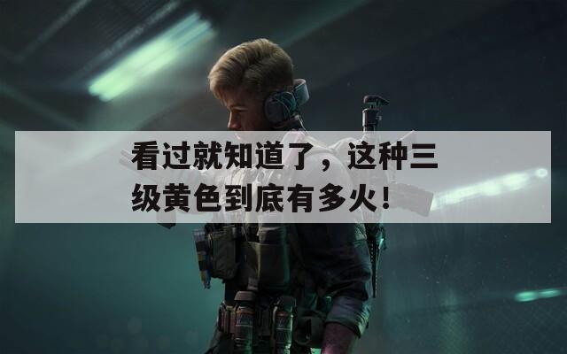 看过就知道了，这种三级黄色到底有多火！
