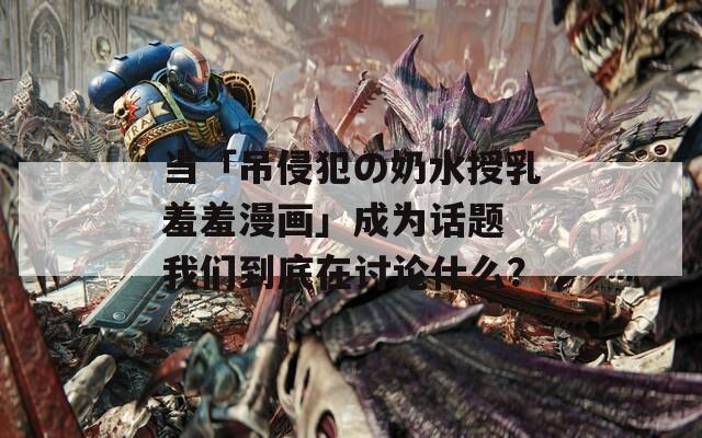 当「吊侵犯の奶水授乳羞羞漫画」成为话题 我们到底在讨论什么？