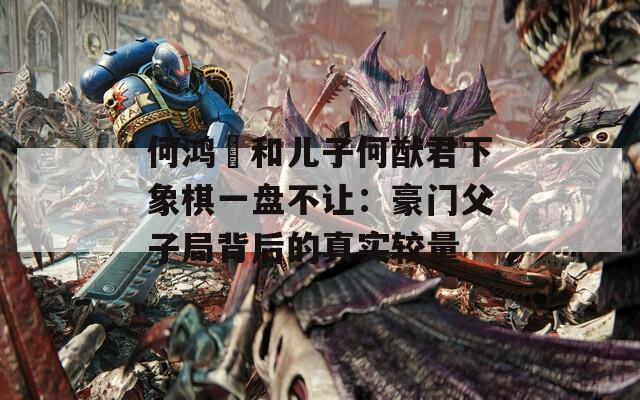 何鸿燊和儿子何猷君下象棋一盘不让：豪门父子局背后的真实较量