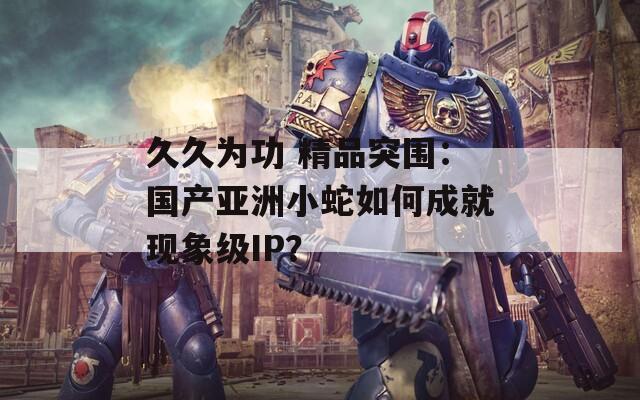 久久为功 精品突围：国产亚洲小蛇如何成就现象级IP？