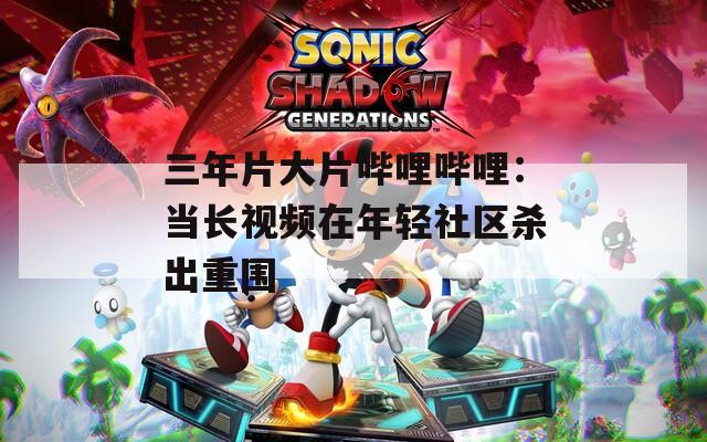三年片大片哔哩哔哩：当长视频在年轻社区杀出重围