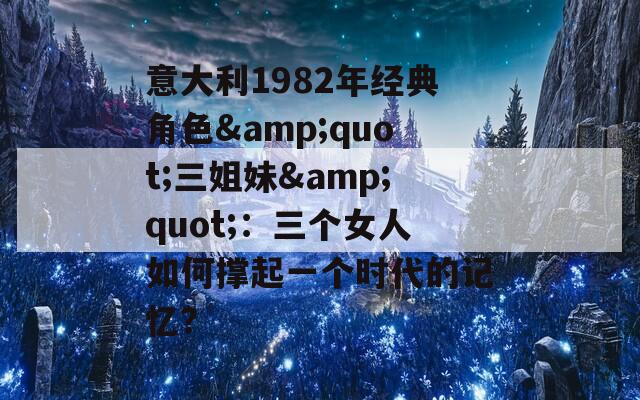 意大利1982年经典角色&quot;三姐妹&quot;：三个女人如何撑起一个时代的记忆？
