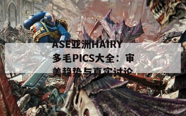 ASE亚洲HAIRY多毛PICS大全：审美趋势与真实讨论