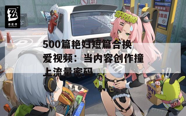 500篇艳妇短篇合换爱视频：当内容创作撞上流量密码