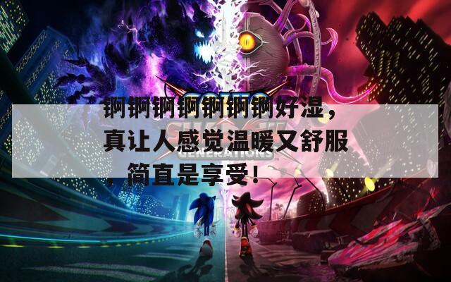 锕锕锕锕锕锕锕好湿，真让人感觉温暖又舒服，简直是享受！