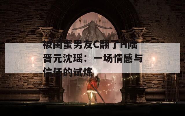 被闺蜜男友C翻了H陆晋元沈瑶：一场情感与信任的试炼