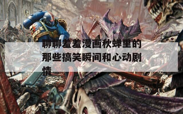 聊聊羞羞漫画秋蝉里的那些搞笑瞬间和心动剧情