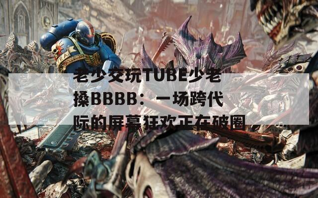 老少交玩TUBE少老搡BBBB：一场跨代际的屏幕狂欢正在破圈
