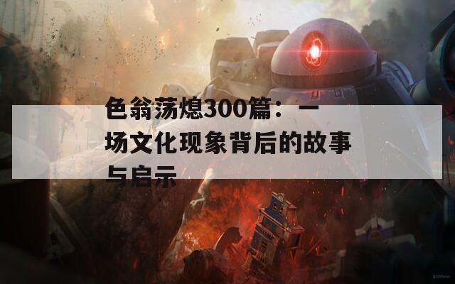 色翁荡熄300篇：一场文化现象背后的故事与启示