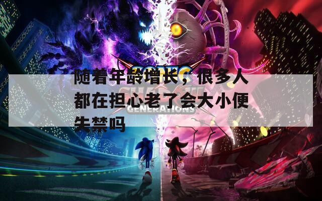 随着年龄增长，很多人都在担心老了会大小便失禁吗
