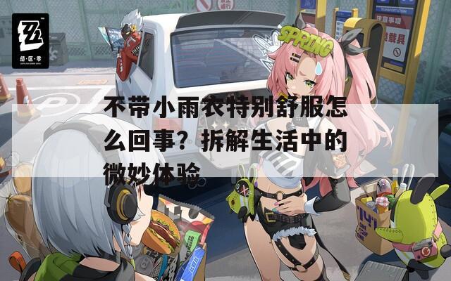 不带小雨衣特别舒服怎么回事？拆解生活中的微妙体验