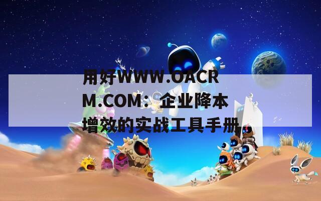 用好WWW.OACRM.COM：企业降本增效的实战工具手册