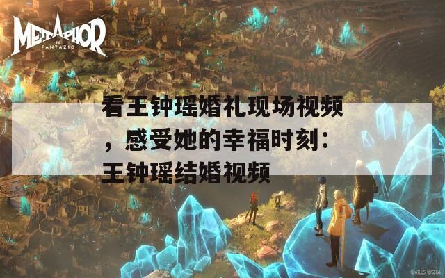 看王钟瑶婚礼现场视频，感受她的幸福时刻：王钟瑶结婚视频