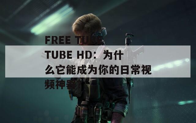 FREE TUBE TUBE HD：为什么它能成为你的日常视频神器？