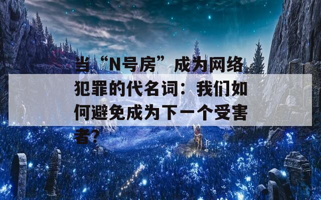 当“N号房”成为网络犯罪的代名词：我们如何避免成为下一个受害者？
