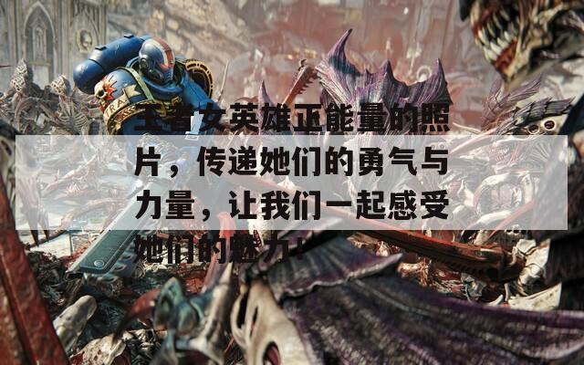 王者女英雄正能量的照片，传递她们的勇气与力量，让我们一起感受她们的魅力！