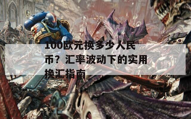 100欧元换多少人民币？汇率波动下的实用换汇指南